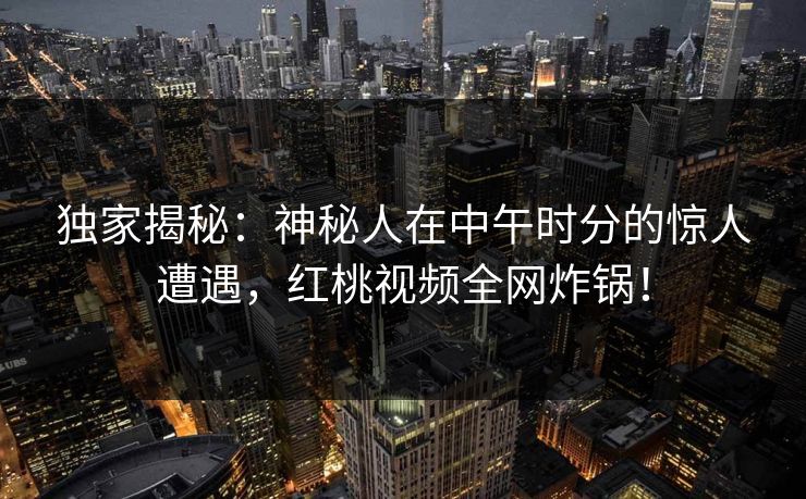 独家揭秘：神秘人在中午时分的惊人遭遇，红桃视频全网炸锅！