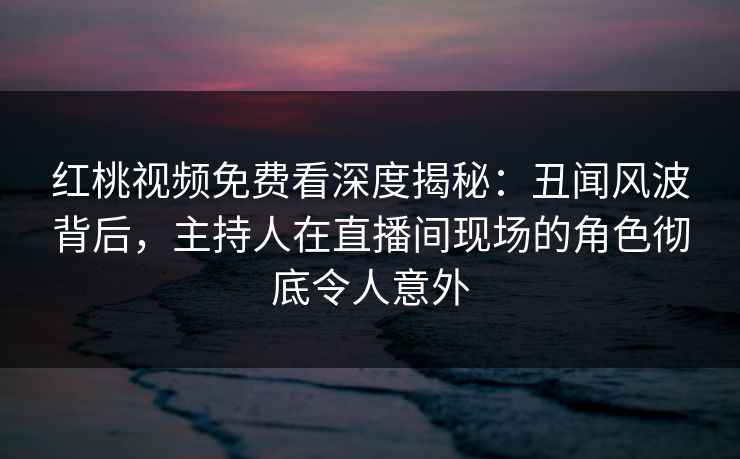 红桃视频免费看深度揭秘：丑闻风波背后，主持人在直播间现场的角色彻底令人意外