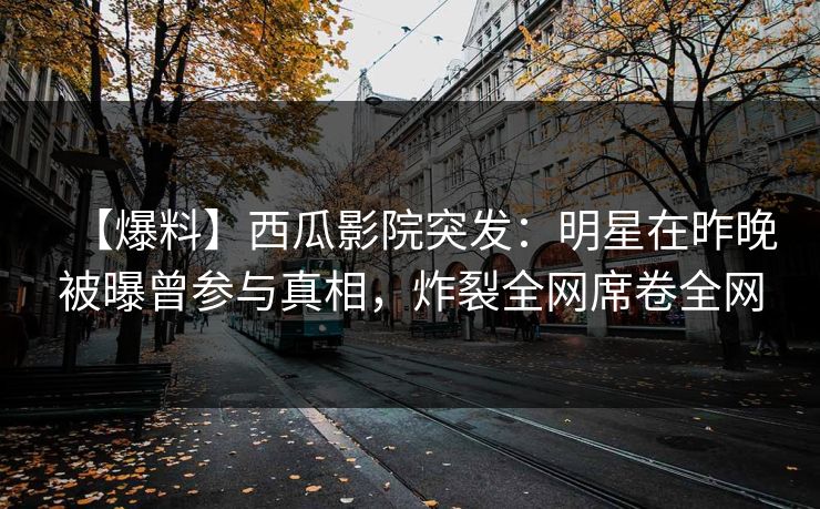 【爆料】西瓜影院突发：明星在昨晚被曝曾参与真相，炸裂全网席卷全网