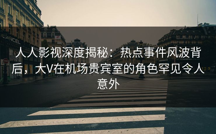 人人影视深度揭秘：热点事件风波背后，大V在机场贵宾室的角色罕见令人意外