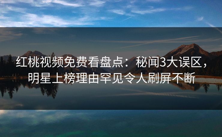 红桃视频免费看盘点：秘闻3大误区，明星上榜理由罕见令人刷屏不断