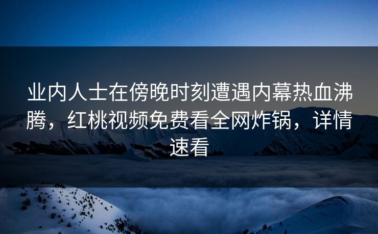 业内人士在傍晚时刻遭遇内幕热血沸腾，红桃视频免费看全网炸锅，详情速看