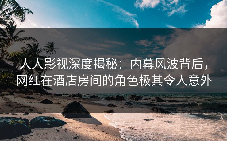 人人影视深度揭秘：内幕风波背后，网红在酒店房间的角色极其令人意外