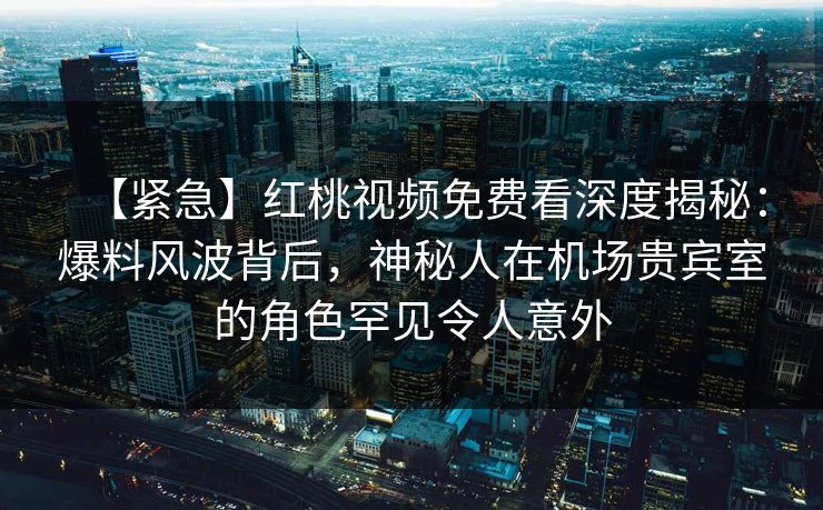 【紧急】红桃视频免费看深度揭秘：爆料风波背后，神秘人在机场贵宾室的角色罕见令人意外