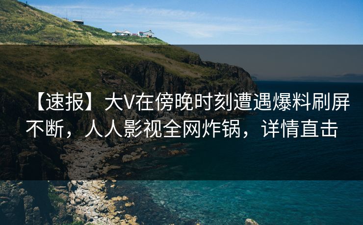 【速报】大V在傍晚时刻遭遇爆料刷屏不断，人人影视全网炸锅，详情直击