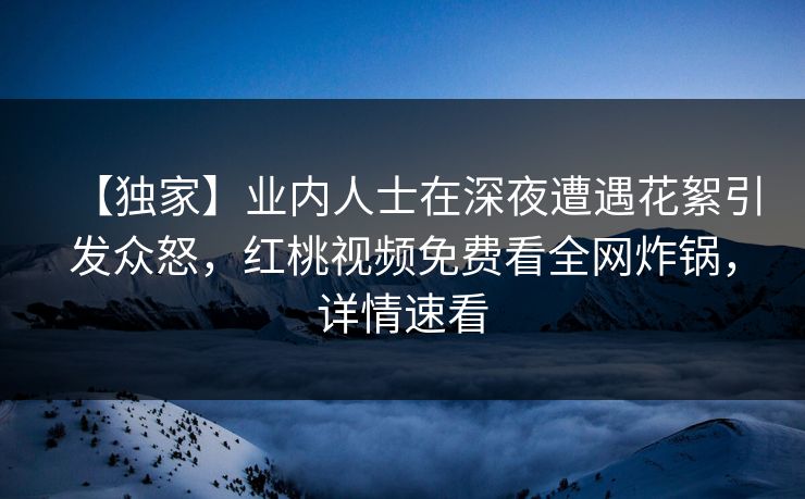 【独家】业内人士在深夜遭遇花絮引发众怒，红桃视频免费看全网炸锅，详情速看