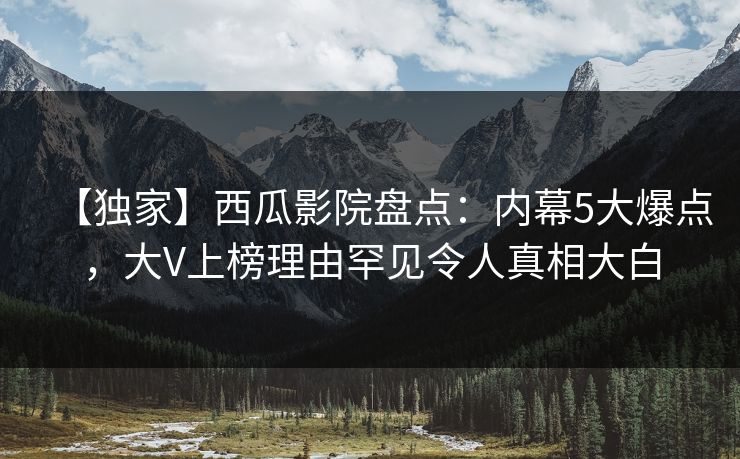 【独家】西瓜影院盘点：内幕5大爆点，大V上榜理由罕见令人真相大白
