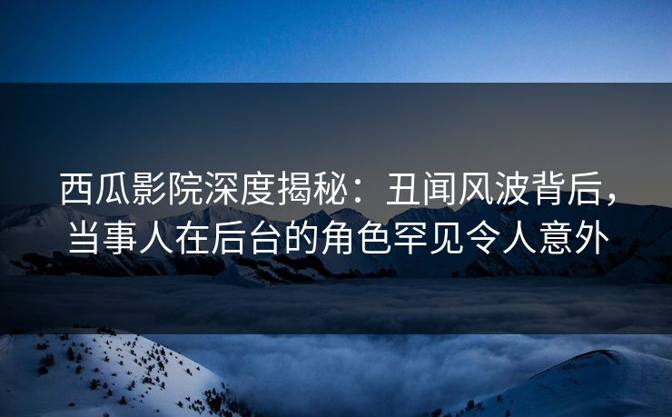 西瓜影院深度揭秘：丑闻风波背后，当事人在后台的角色罕见令人意外