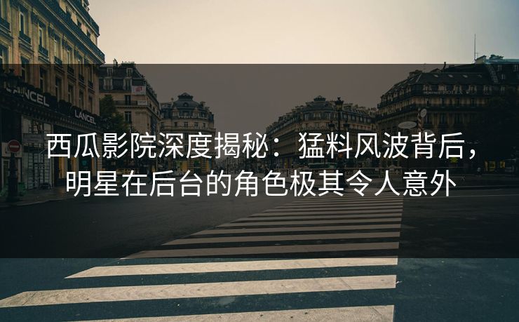 西瓜影院深度揭秘：猛料风波背后，明星在后台的角色极其令人意外