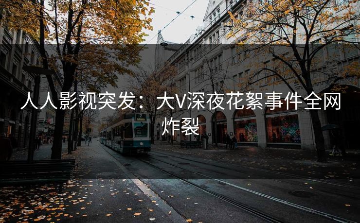 人人影视突发：大V深夜花絮事件全网炸裂