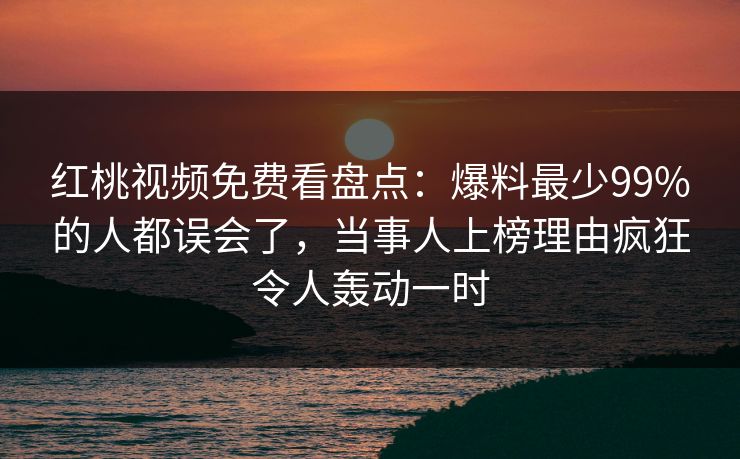 红桃视频免费看盘点：爆料最少99%的人都误会了，当事人上榜理由疯狂令人轰动一时