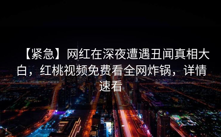 【紧急】网红在深夜遭遇丑闻真相大白，红桃视频免费看全网炸锅，详情速看