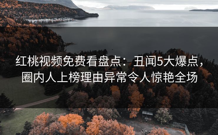 红桃视频免费看盘点：丑闻5大爆点，圈内人上榜理由异常令人惊艳全场