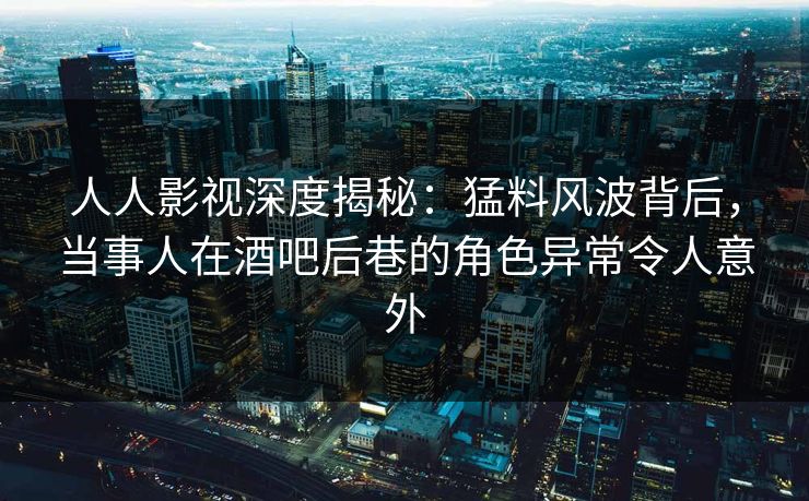 人人影视深度揭秘：猛料风波背后，当事人在酒吧后巷的角色异常令人意外