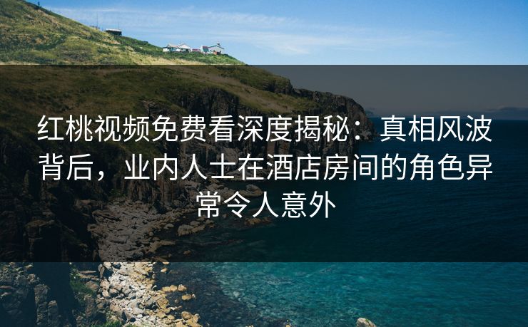 红桃视频免费看深度揭秘：真相风波背后，业内人士在酒店房间的角色异常令人意外