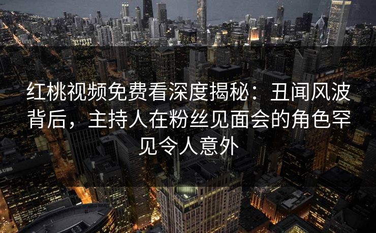 红桃视频免费看深度揭秘：丑闻风波背后，主持人在粉丝见面会的角色罕见令人意外