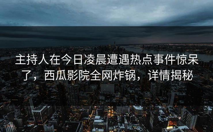 主持人在今日凌晨遭遇热点事件惊呆了，西瓜影院全网炸锅，详情揭秘