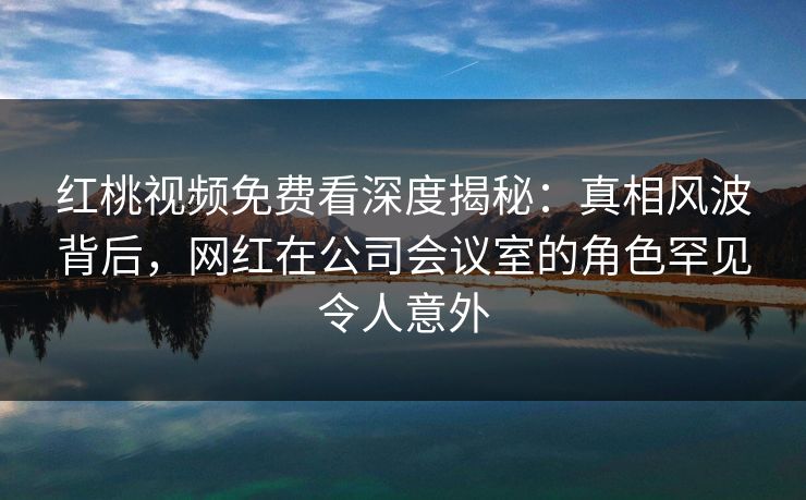 红桃视频免费看深度揭秘：真相风波背后，网红在公司会议室的角色罕见令人意外