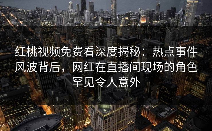 红桃视频免费看深度揭秘：热点事件风波背后，网红在直播间现场的角色罕见令人意外