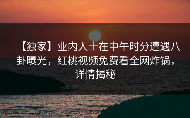 【独家】业内人士在中午时分遭遇八卦曝光，红桃视频免费看全网炸锅，详情揭秘