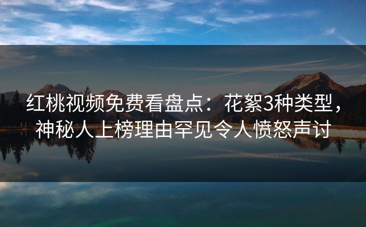 红桃视频免费看盘点：花絮3种类型，神秘人上榜理由罕见令人愤怒声讨