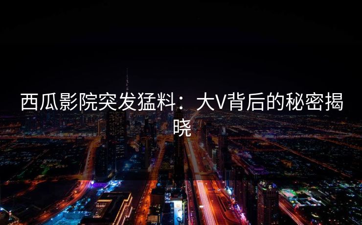 西瓜影院突发猛料：大V背后的秘密揭晓
