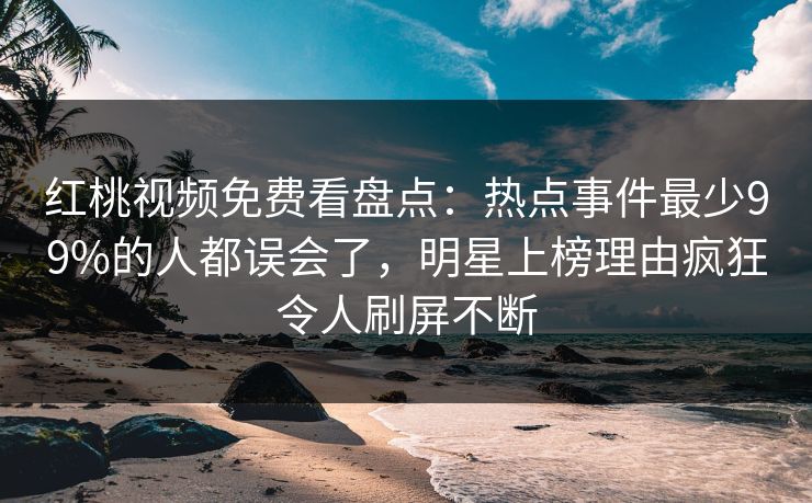 红桃视频免费看盘点：热点事件最少99%的人都误会了，明星上榜理由疯狂令人刷屏不断