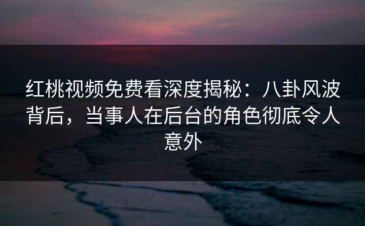 红桃视频免费看深度揭秘：八卦风波背后，当事人在后台的角色彻底令人意外