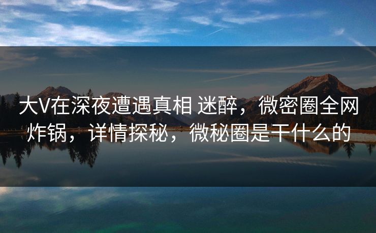 大V在深夜遭遇真相 迷醉,微密圈全网炸锅,详情探秘,微秘圈是干什么的 大V在深夜遭遇真相 迷醉,微密圈全网炸锅,详情探秘,微秘圈是干什么的