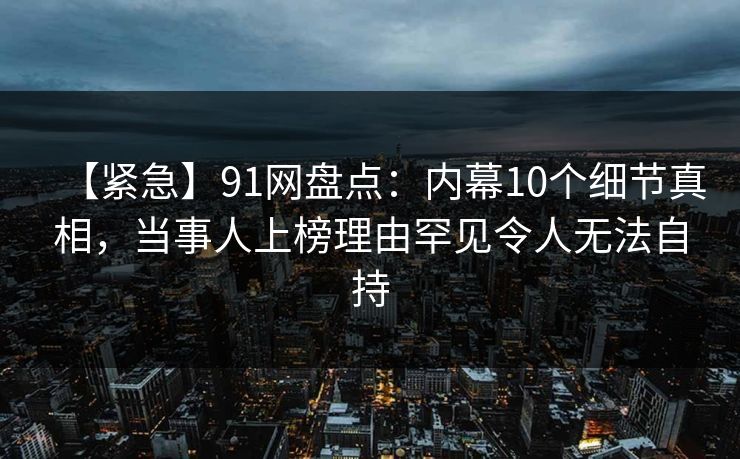 【紧急】91网盘点:内幕10个细节真相,当事人上榜理由罕见令人无法自持 【紧急】91网盘点:内幕10个细节真相,当事人上榜理由罕见令人无法自持