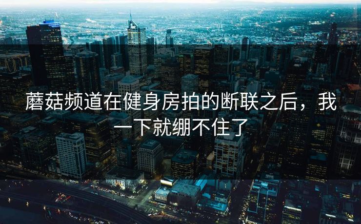 蘑菇频道在健身房拍的断联之后，我一下就绷不住了