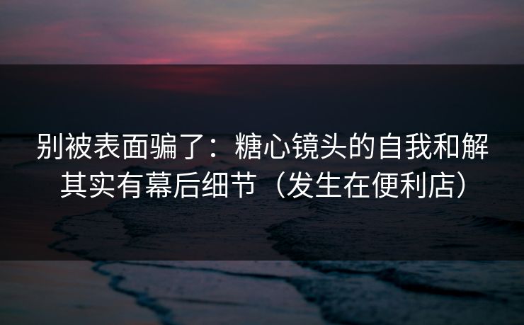 别被表面骗了：糖心镜头的自我和解其实有幕后细节（发生在便利店）