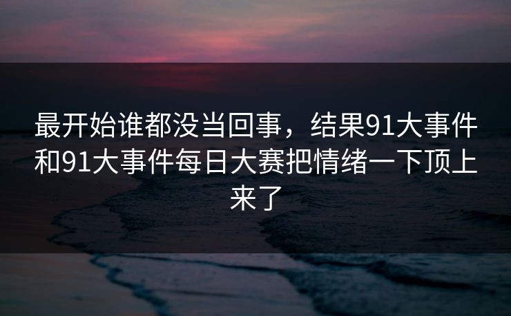 最开始谁都没当回事，结果91大事件和91大事件每日大赛把情绪一下顶上来了