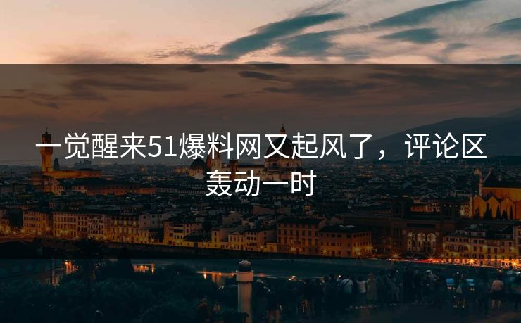 一觉醒来51爆料网又起风了，评论区轰动一时