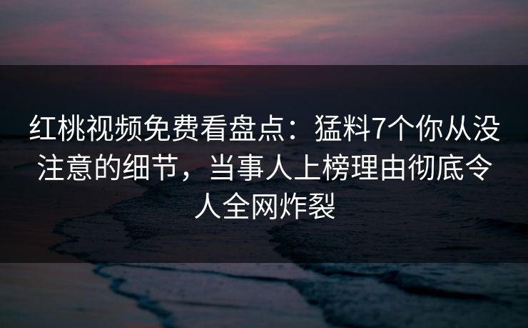 红桃视频免费看盘点：猛料7个你从没注意的细节，当事人上榜理由彻底令人全网炸裂