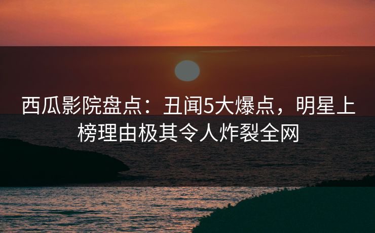 西瓜影院盘点：丑闻5大爆点，明星上榜理由极其令人炸裂全网