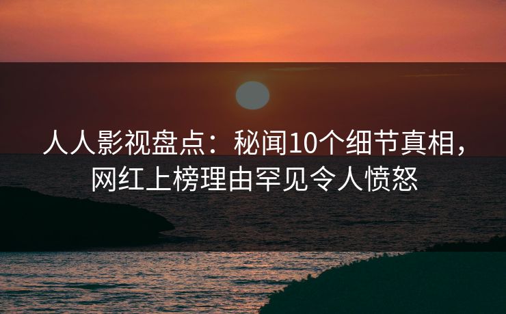 人人影视盘点：秘闻10个细节真相，网红上榜理由罕见令人愤怒