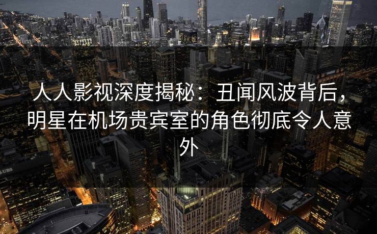 人人影视深度揭秘：丑闻风波背后，明星在机场贵宾室的角色彻底令人意外