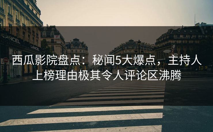 西瓜影院盘点：秘闻5大爆点，主持人上榜理由极其令人评论区沸腾