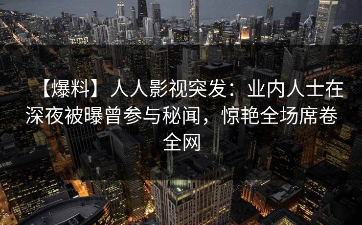 【爆料】人人影视突发：业内人士在深夜被曝曾参与秘闻，惊艳全场席卷全网