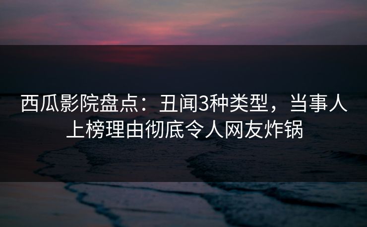 西瓜影院盘点：丑闻3种类型，当事人上榜理由彻底令人网友炸锅