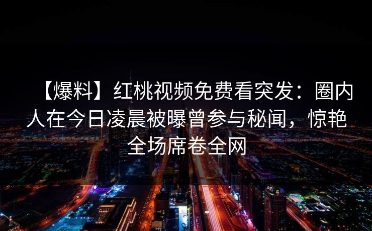 【爆料】红桃视频免费看突发：圈内人在今日凌晨被曝曾参与秘闻，惊艳全场席卷全网