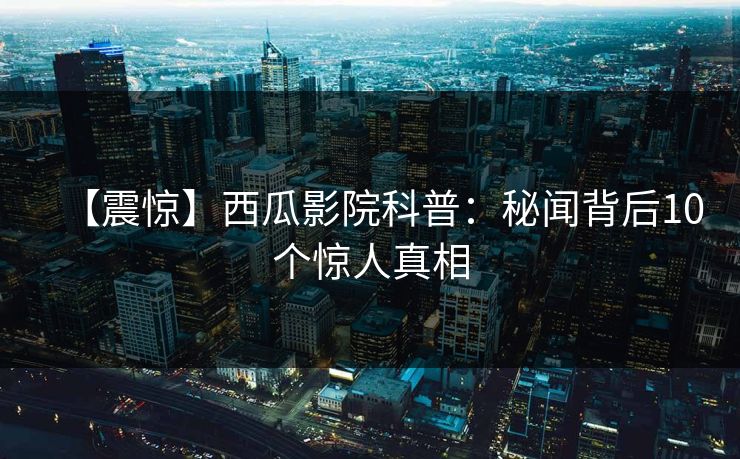 【震惊】西瓜影院科普：秘闻背后10个惊人真相