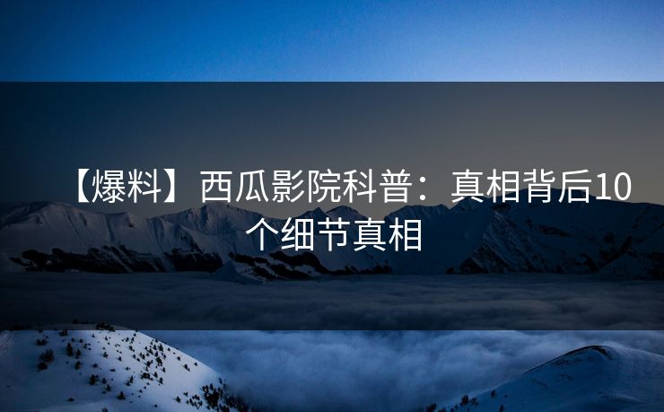 【爆料】西瓜影院科普：真相背后10个细节真相