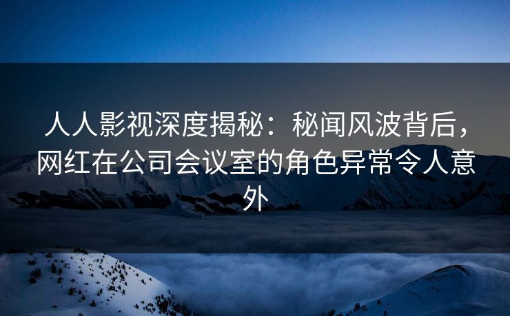 人人影视深度揭秘：秘闻风波背后，网红在公司会议室的角色异常令人意外
