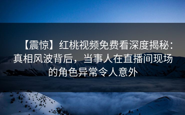 【震惊】红桃视频免费看深度揭秘：真相风波背后，当事人在直播间现场的角色异常令人意外
