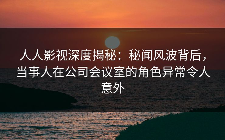 人人影视深度揭秘：秘闻风波背后，当事人在公司会议室的角色异常令人意外