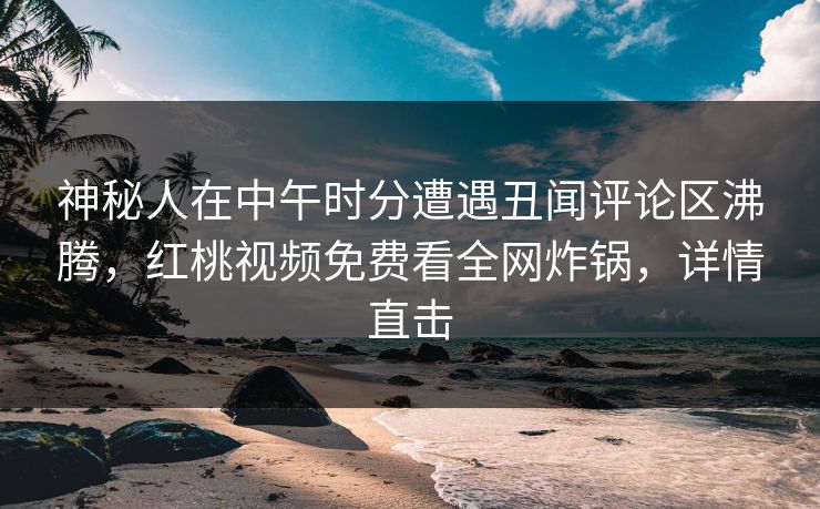 神秘人在中午时分遭遇丑闻评论区沸腾，红桃视频免费看全网炸锅，详情直击
