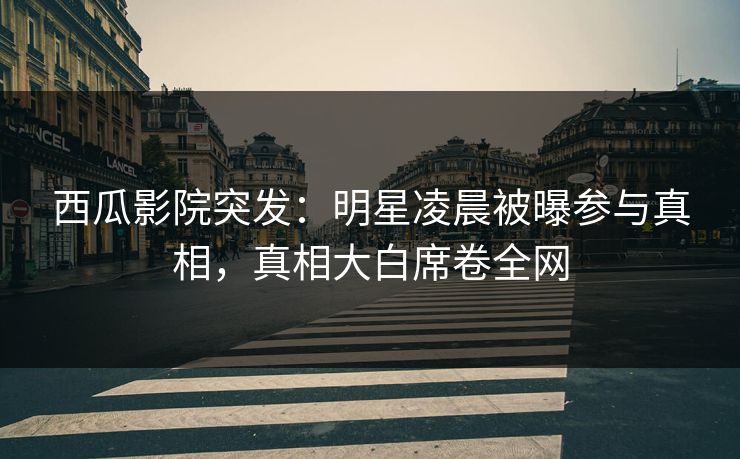 西瓜影院突发：明星凌晨被曝参与真相，真相大白席卷全网