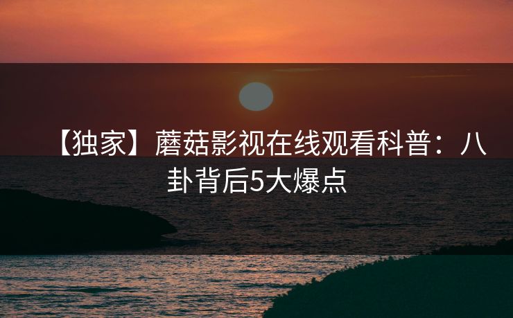 【独家】蘑菇影视在线观看科普：八卦背后5大爆点